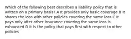 Which of the following best describes a liability policy that is written on a primary basis? A It provides only basic coverage B It shares the loss with other policies covering the same loss C It pays only after other insurance covering the same loss is exhausted D It is the policy that pays first with respect to other policies