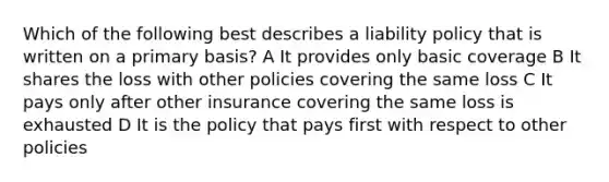 Which of the following best describes a liability policy that is written on a primary basis? A It provides only basic coverage B It shares the loss with other policies covering the same loss C It pays only after other insurance covering the same loss is exhausted D It is the policy that pays first with respect to other policies