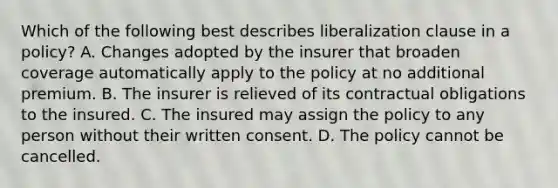 Which of the following best describes liberalization clause in a policy? A. Changes adopted by the insurer that broaden coverage automatically apply to the policy at no additional premium. B. The insurer is relieved of its contractual obligations to the insured. C. The insured may assign the policy to any person without their written consent. D. The policy cannot be cancelled.