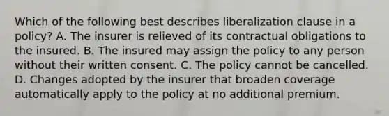 Which of the following best describes liberalization clause in a policy? A. The insurer is relieved of its contractual obligations to the insured. B. The insured may assign the policy to any person without their written consent. C. The policy cannot be cancelled. D. Changes adopted by the insurer that broaden coverage automatically apply to the policy at no additional premium.