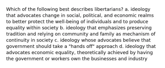 Which of the following best describes libertarians? a. ideology that advocates change in social, political, and economic realms to better protect the well-being of individuals and to produce equality within society b. ideology that emphasizes preserving tradition and relying on community and family as mechanism of continuity in society c. ideology whose advocates believe that government should take a "hands off" approach d. ideology that advocates economic equality, theoretically achieved by having the government or workers own the businesses and industry