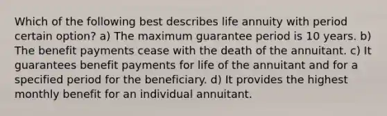 Which of the following best describes life annuity with period certain option? a) The maximum guarantee period is 10 years. b) The benefit payments cease with the death of the annuitant. c) It guarantees benefit payments for life of the annuitant and for a specified period for the beneficiary. d) It provides the highest monthly benefit for an individual annuitant.