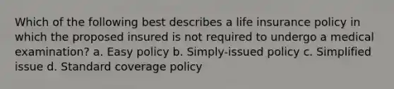 Which of the following best describes a life insurance policy in which the proposed insured is not required to undergo a medical examination? a. Easy policy b. Simply-issued policy c. Simplified issue d. Standard coverage policy