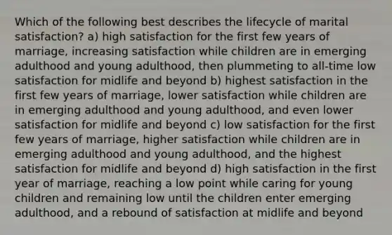 Which of the following best describes the lifecycle of marital satisfaction? a) high satisfaction for the first few years of marriage, increasing satisfaction while children are in emerging adulthood and young adulthood, then plummeting to all-time low satisfaction for midlife and beyond b) highest satisfaction in the first few years of marriage, lower satisfaction while children are in emerging adulthood and young adulthood, and even lower satisfaction for midlife and beyond c) low satisfaction for the first few years of marriage, higher satisfaction while children are in emerging adulthood and young adulthood, and the highest satisfaction for midlife and beyond d) high satisfaction in the first year of marriage, reaching a low point while caring for young children and remaining low until the children enter emerging adulthood, and a rebound of satisfaction at midlife and beyond