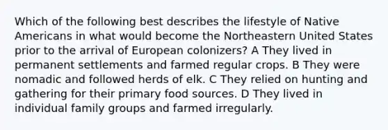 Which of the following best describes the lifestyle of <a href='https://www.questionai.com/knowledge/k3QII3MXja-native-americans' class='anchor-knowledge'>native americans</a> in what would become the Northeastern United States prior to the arrival of European colonizers? A They lived in permanent settlements and farmed regular crops. B They were nomadic and followed herds of elk. C They relied on hunting and gathering for their primary food sources. D They lived in individual family groups and farmed irregularly.