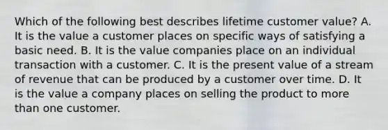 Which of the following best describes lifetime customer value? A. It is the value a customer places on specific ways of satisfying a basic need. B. It is the value companies place on an individual transaction with a customer. C. It is the present value of a stream of revenue that can be produced by a customer over time. D. It is the value a company places on selling the product to more than one customer.