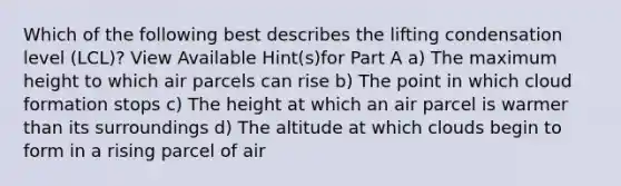 Which of the following best describes the lifting condensation level (LCL)? View Available Hint(s)for Part A a) The maximum height to which air parcels can rise b) The point in which cloud formation stops c) The height at which an air parcel is warmer than its surroundings d) The altitude at which clouds begin to form in a rising parcel of air