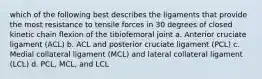 which of the following best describes the ligaments that provide the most resistance to tensile forces in 30 degrees of closed kinetic chain flexion of the tibiofemoral joint a. Anterior cruciate ligament (ACL) b. ACL and posterior cruciate ligament (PCL) c. Medial collateral ligament (MCL) and lateral collateral ligament (LCL) d. PCL, MCL, and LCL