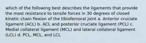 which of the following best describes the ligaments that provide the most resistance to tensile forces in 30 degrees of closed kinetic chain flexion of the tibiofemoral joint a. Anterior cruciate ligament (ACL) b. ACL and posterior cruciate ligament (PCL) c. Medial collateral ligament (MCL) and lateral collateral ligament (LCL) d. PCL, MCL, and LCL