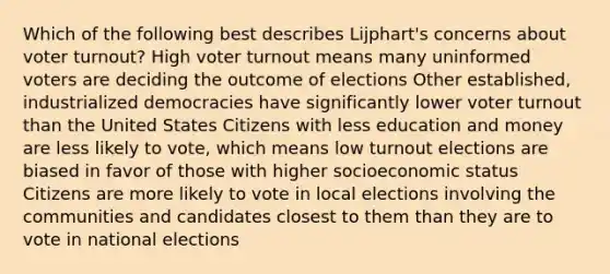 Which of the following best describes Lijphart's concerns about voter turnout? High voter turnout means many uninformed voters are deciding the outcome of elections Other established, industrialized democracies have significantly lower voter turnout than the United States Citizens with less education and money are less likely to vote, which means low turnout elections are biased in favor of those with higher socioeconomic status Citizens are more likely to vote in local elections involving the communities and candidates closest to them than they are to vote in national elections