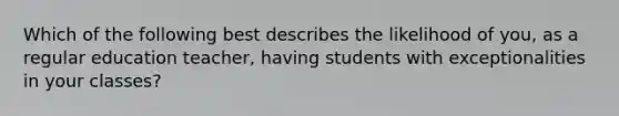 Which of the following best describes the likelihood of you, as a regular education teacher, having students with exceptionalities in your classes?