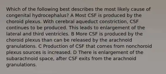 Which of the following best describes the most likely cause of congenital hydrocephalus? A Most CSF is produced by the choroid plexus. With cerebral aqueduct constriction, CSF continues to be produced. This leads to enlargement of the lateral and third ventricles. B More CSF is produced by the choroid plexus than can be released by the arachnoid granulations. C Production of CSF that comes from nonchoroid plexus sources is increased. D There is enlargement of the subarachnoid space, after CSF exits from the arachnoid granulations.