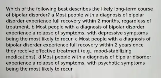 Which of the following best describes the likely long-term course of bipolar disorder? a Most people with a diagnosis of bipolar disorder experience full recovery within 2 months, regardless of treatment. b Most people with a diagnosis of bipolar disorder experience a relapse of symptoms, with depressive symptoms being the most likely to recur. c Most people with a diagnosis of bipolar disorder experience full recovery within 2 years once they receive effective treatment (e.g., mood-stabilizing medications). d Most people with a diagnosis of bipolar disorder experience a relapse of symptoms, with psychotic symptoms being the most likely to recur.