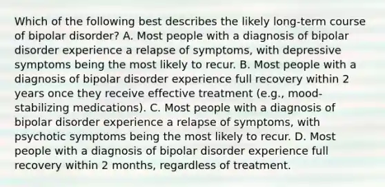 Which of the following best describes the likely long-term course of bipolar disorder? A. Most people with a diagnosis of bipolar disorder experience a relapse of symptoms, with depressive symptoms being the most likely to recur. B. Most people with a diagnosis of bipolar disorder experience full recovery within 2 years once they receive effective treatment (e.g., mood-stabilizing medications). C. Most people with a diagnosis of bipolar disorder experience a relapse of symptoms, with psychotic symptoms being the most likely to recur. D. Most people with a diagnosis of bipolar disorder experience full recovery within 2 months, regardless of treatment.