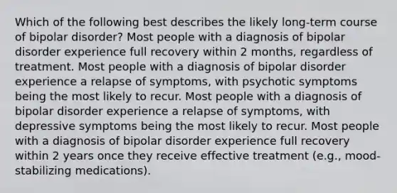 Which of the following best describes the likely long-term course of bipolar disorder? Most people with a diagnosis of bipolar disorder experience full recovery within 2 months, regardless of treatment. Most people with a diagnosis of bipolar disorder experience a relapse of symptoms, with psychotic symptoms being the most likely to recur. Most people with a diagnosis of bipolar disorder experience a relapse of symptoms, with depressive symptoms being the most likely to recur. Most people with a diagnosis of bipolar disorder experience full recovery within 2 years once they receive effective treatment (e.g., mood-stabilizing medications).