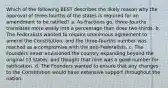 Which of the following BEST describes the likely reason why the approval of three-fourths of the states is required for an amendment to be ratified? a. As fractions go, three-fourths translates more easily into a percentage than does two-thirds. b. The Federalists wanted to require unanimous agreement to amend the Constitution, and the three-fourths number was reached as a compromise with the anti-Federalists. c. The Founders never envisioned the country expanding beyond the original 13 states, and thought that nine was a good number for ratification. d. The Founders wanted to ensure that any changes to the Constitution would have extensive support throughout the nation.