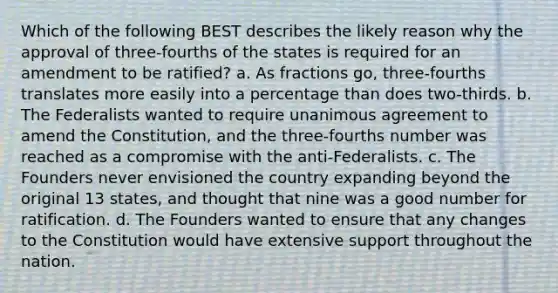 Which of the following BEST describes the likely reason why the approval of three-fourths of the states is required for an amendment to be ratified? a. As fractions go, three-fourths translates more easily into a percentage than does two-thirds. b. The Federalists wanted to require unanimous agreement to amend the Constitution, and the three-fourths number was reached as a compromise with the anti-Federalists. c. The Founders never envisioned the country expanding beyond the original 13 states, and thought that nine was a good number for ratification. d. The Founders wanted to ensure that any changes to the Constitution would have extensive support throughout the nation.