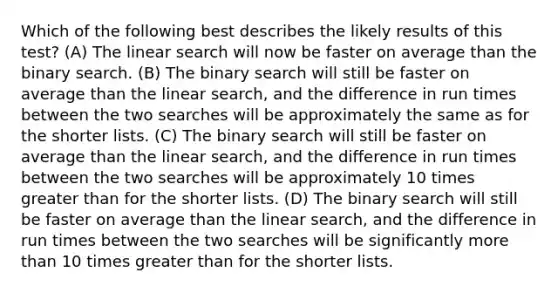 Which of the following best describes the likely results of this test? (A) The linear search will now be faster on average than the binary search. (B) The binary search will still be faster on average than the linear search, and the difference in run times between the two searches will be approximately the same as for the shorter lists. (C) The binary search will still be faster on average than the linear search, and the difference in run times between the two searches will be approximately 10 times greater than for the shorter lists. (D) The binary search will still be faster on average than the linear search, and the difference in run times between the two searches will be significantly more than 10 times greater than for the shorter lists.