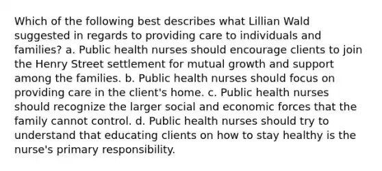 Which of the following best describes what Lillian Wald suggested in regards to providing care to individuals and families? a. Public health nurses should encourage clients to join the Henry Street settlement for mutual growth and support among the families. b. Public health nurses should focus on providing care in the client's home. c. Public health nurses should recognize the larger social and economic forces that the family cannot control. d. Public health nurses should try to understand that educating clients on how to stay healthy is the nurse's primary responsibility.