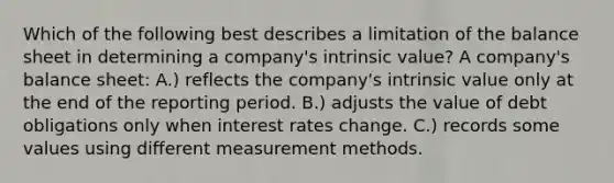 Which of the following best describes a limitation of the balance sheet in determining a company's intrinsic value? A company's balance sheet: A.) reflects the company's intrinsic value only at the end of the reporting period. B.) adjusts the value of debt obligations only when interest rates change. C.) records some values using different measurement methods.