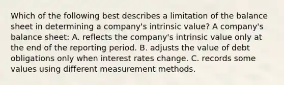 Which of the following best describes a limitation of the balance sheet in determining a company's intrinsic value? A company's balance sheet: A. reflects the company's intrinsic value only at the end of the reporting period. B. adjusts the value of debt obligations only when interest rates change. C. records some values using different measurement methods.