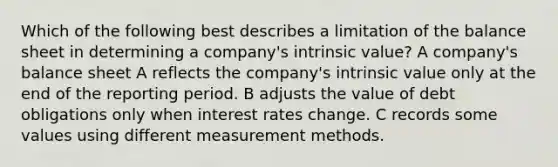 Which of the following best describes a limitation of the balance sheet in determining a company's intrinsic value? A company's balance sheet A reflects the company's intrinsic value only at the end of the reporting period. B adjusts the value of debt obligations only when interest rates change. C records some values using different measurement methods.