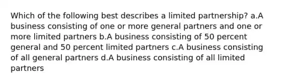 Which of the following best describes a limited partnership? a.A business consisting of one or more general partners and one or more limited partners b.A business consisting of 50 percent general and 50 percent limited partners c.A business consisting of all general partners d.A business consisting of all limited partners