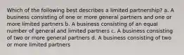 Which of the following best describes a limited partnership? a. A business consisting of one or more general partners and one or more limited partners b. A business consisting of an equal number of general and limited partners c. A business consisting of two or more general partners d. A business consisting of two or more limited partners