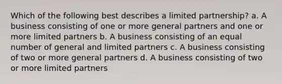 Which of the following best describes a limited partnership? a. A business consisting of one or more general partners and one or more limited partners b. A business consisting of an equal number of general and limited partners c. A business consisting of two or more general partners d. A business consisting of two or more limited partners