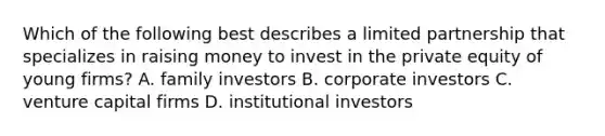 Which of the following best describes a limited partnership that specializes in raising money to invest in the private equity of young​ firms? A. family investors B. corporate investors C. venture capital firms D. institutional investors