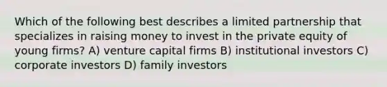 Which of the following best describes a limited partnership that specializes in raising money to invest in the private equity of young firms? A) venture capital firms B) institutional investors C) corporate investors D) family investors