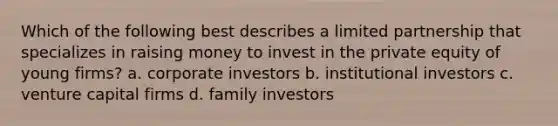 Which of the following best describes a limited partnership that specializes in raising money to invest in the private equity of young firms? a. corporate investors b. institutional investors c. venture capital firms d. family investors