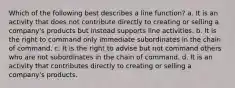 Which of the following best describes a line function? a. It is an activity that does not contribute directly to creating or selling a company's products but instead supports line activities. b. It is the right to command only immediate subordinates in the chain of command. c. It is the right to advise but not command others who are not subordinates in the chain of command. d. It is an activity that contributes directly to creating or selling a company's products.