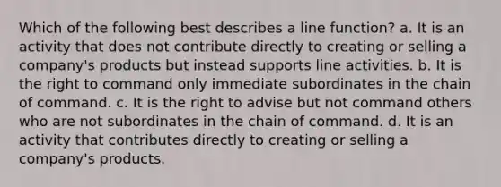 Which of the following best describes a line function? a. It is an activity that does not contribute directly to creating or selling a company's products but instead supports line activities. b. It is the right to command only immediate subordinates in the chain of command. c. It is the right to advise but not command others who are not subordinates in the chain of command. d. It is an activity that contributes directly to creating or selling a company's products.