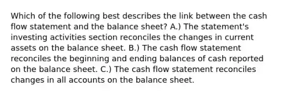 Which of the following best describes the link between the cash flow statement and the balance sheet? A.) The statement's investing activities section reconciles the changes in current assets on the balance sheet. B.) The cash flow statement reconciles the beginning and ending balances of cash reported on the balance sheet. C.) The cash flow statement reconciles changes in all accounts on the balance sheet.