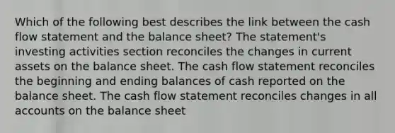 Which of the following best describes the link between the cash flow statement and the balance sheet? The statement's investing activities section reconciles the changes in current assets on the balance sheet. The cash flow statement reconciles the beginning and ending balances of cash reported on the balance sheet. The cash flow statement reconciles changes in all accounts on the balance sheet