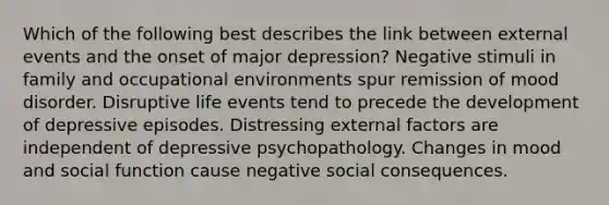 Which of the following best describes the link between external events and the onset of major depression? Negative stimuli in family and occupational environments spur remission of mood disorder. Disruptive life events tend to precede the development of depressive episodes. Distressing external factors are independent of depressive psychopathology. Changes in mood and social function cause negative social consequences.