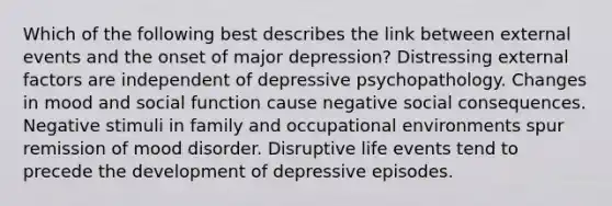 Which of the following best describes the link between external events and the onset of major depression? Distressing external factors are independent of depressive psychopathology. Changes in mood and social function cause negative social consequences. Negative stimuli in family and occupational environments spur remission of mood disorder. Disruptive life events tend to precede the development of depressive episodes.