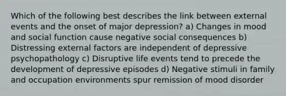 Which of the following best describes the link between external events and the onset of major depression? a) Changes in mood and social function cause negative social consequences b) Distressing external factors are independent of depressive psychopathology c) Disruptive life events tend to precede the development of depressive episodes d) Negative stimuli in family and occupation environments spur remission of mood disorder