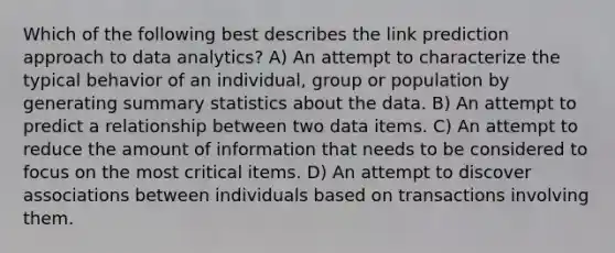 Which of the following best describes the link prediction approach to data analytics? A) An attempt to characterize the typical behavior of an individual, group or population by generating summary statistics about the data. B) An attempt to predict a relationship between two data items. C) An attempt to reduce the amount of information that needs to be considered to focus on the most critical items. D) An attempt to discover associations between individuals based on transactions involving them.