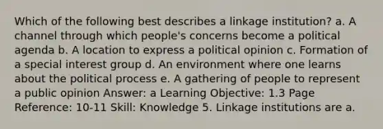 Which of the following best describes a linkage institution? a. A channel through which people's concerns become a political agenda b. A location to express a political opinion c. Formation of a special interest group d. An environment where one learns about the political process e. A gathering of people to represent a public opinion Answer: a Learning Objective: 1.3 Page Reference: 10-11 Skill: Knowledge 5. Linkage institutions are a.