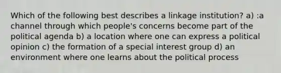 Which of the following best describes a linkage institution? a) :a channel through which people's concerns become part of the political agenda b) a location where one can express a political opinion c) the formation of a special interest group d) an environment where one learns about the political process