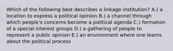 Which of the following best describes a linkage institution? A.) a location to express a political opinion B.) a channel through which people's concerns become a political agenda C.) formation of a special interest groups D.) a gathering of people to represent a public opinion E.) an environment where one learns about the political process