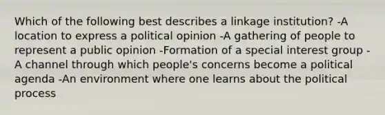 Which of the following best describes a linkage institution? -A location to express a political opinion -A gathering of people to represent a public opinion -Formation of a special interest group -A channel through which people's concerns become a political agenda -An environment where one learns about the political process