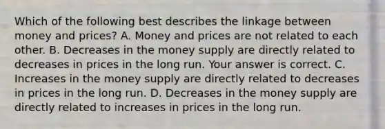 Which of the following best describes the linkage between money and​ prices? A. Money and prices are not related to each other. B. Decreases in the money supply are directly related to decreases in prices in the long run. Your answer is correct. C. Increases in the money supply are directly related to decreases in prices in the long run. D. Decreases in the money supply are directly related to increases in prices in the long run.