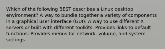 Which of the following BEST describes a Linux desktop environment? A way to bundle together a variety of components in a graphical user interface (GUI). A way to use different X servers or built with different toolkits. Provides links to default functions. Provides menus for network, volume, and system settings.