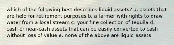 which of the following best describes liquid assets? a. assets that are held for retirement purposes b. a farmer with rights to draw water from a local stream c. your fine collection of tequila d. cash or near-cash assets that can be easily converted to cash without loss of value e. none of the above are liquid assets