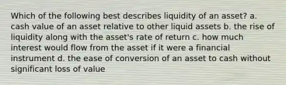 Which of the following best describes liquidity of an asset? a. cash value of an asset relative to other liquid assets b. the rise of liquidity along with the asset's rate of return c. how much interest would flow from the asset if it were a financial instrument d. the ease of conversion of an asset to cash without significant loss of value