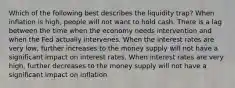 Which of the following best describes the liquidity trap? When inflation is high, people will not want to hold cash. There is a lag between the time when the economy needs intervention and when the Fed actually intervenes. When the interest rates are very low, further increases to the money supply will not have a significant impact on interest rates. When interest rates are very high, further decreases to the money supply will not have a significant impact on inflation.