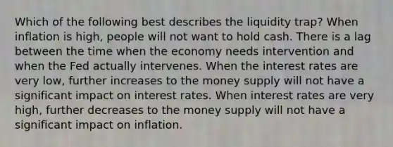 Which of the following best describes the liquidity trap? When inflation is high, people will not want to hold cash. There is a lag between the time when the economy needs intervention and when the Fed actually intervenes. When the interest rates are very low, further increases to the money supply will not have a significant impact on interest rates. When interest rates are very high, further decreases to the money supply will not have a significant impact on inflation.